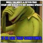 essay | WHEN YOU WRITE A FIFTEEN PAGE ESSAY AND REALIZE ITS NOT DOUBLE SPACED; IT BE LIKE THAT SOMETIMES | image tagged in kermit face palm,it be like that,essays | made w/ Imgflip meme maker