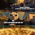 Kung Fu Panda counterpt | SOMEONE SOMEWHERE:
LOL WHY DON'T YOU HAVE A GIRLFRIEND YET? ME:
THAT'D BE KINDA GAY BUT OK | image tagged in kung fu panda counterpt,coming out,trans | made w/ Imgflip meme maker