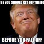 Trump smug | MAYBE YOU SHOULD GET OFF THE HORSE; BEFORE YOU FALL OFF | image tagged in trump smug | made w/ Imgflip meme maker