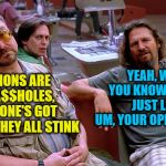 The Dude strikes again! | YEAH, WELL, YOU KNOW, THAT'S JUST LIKE, UM, YOUR OPINION MAN; OPINIONS ARE LIKE A$$HOLES, EVERYONE'S GOT ONE AND THEY ALL STINK | image tagged in the dude opinion | made w/ Imgflip meme maker