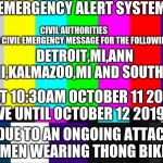 Prepare For Action A Horde Of Men Wearing Jeffrey Stone's Thong Bikinis Are Coming | EMERGENCY ALERT SYSTEM; CIVIL AUTHORITIES 
HAS ISSUED A CIVIL EMERGENCY MESSAGE FOR THE FOLLOWING AREAS:; DETROIT,MI,ANN ARBOR,MI,KALMAZOO,MI AND SOUTH HAVEN,MI; AT 10:30AM OCTOBER 11 2019 EFFECTIVE UNTIL OCTOBER 12 2019 11:35PM; DUE TO AN ONGOING ATTACK OF MEN WEARING THONG BIKINIS | image tagged in emergency broadcast,memes,thong,attack,strike | made w/ Imgflip meme maker
