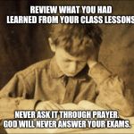 Exams | REVIEW WHAT YOU HAD LEARNED FROM YOUR CLASS LESSONS; NEVER ASK IT THROUGH PRAYER. GOD WILL NEVER ANSWER YOUR EXAMS. | image tagged in exams | made w/ Imgflip meme maker