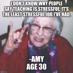 Old lady | I DON'T KNOW WHY PEOPLE SAY TEACHING IS STRESSFUL. IT'S THE LEAST STRESSFUL JOB I'VE HAD. -AMY
AGE 30 | image tagged in old lady | made w/ Imgflip meme maker