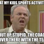 Shut up Meathead | ME AT MY KIDS SPORTS ACTIVITIES; SHUT UP STUPID. THE COACH IS OVER THERE WITH THE TEAM. | image tagged in shut up meathead | made w/ Imgflip meme maker