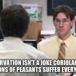 Jim Halpert Identity Theft | STARVATION ISN'T A JOKE CORIOLANUS, MILLIONS OF PEASANTS SUFFER EVERY YEAR | image tagged in jim halpert identity theft | made w/ Imgflip meme maker