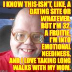 This template is titled 'Big headed geek', and that's good enough for me  ( : | I KNOW THIS ISN'T, LIKE, A
DATING SITE OR
WHATEVER,
BUT I'M 32,
A FRUITIE, I'M INTO
EMOTIONAL
NEEDINESS,
AND I LOVE TAKING LONG
WALKS WITH MY MOM. | image tagged in big headed geek,memes,love wanted | made w/ Imgflip meme maker