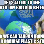 Cognitive Dissonance Day | LET'S ALL GO TO THE EARTH DAY BALLOON RELEASE; SO WE CAN TAKE AN IRONIC STAND AGAINST PLASTIC STRAWS | image tagged in funny memes,earth day,irony,idiots | made w/ Imgflip meme maker