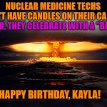 ATOMIC BLAST | NUCLEAR MEDICINE TECHS DON'T HAVE CANDLES ON THEIR CAKES. NOOOO, THEY CELEBRATE WITH A "BLAST"! HAPPY BIRTHDAY, KAYLA! | image tagged in atomic blast | made w/ Imgflip meme maker