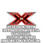 X FACTOR | I'VE GOT AN INTERVIEW FOR A JOB AS A PANEL BEATER.
IF SUCCESSFUL, I'LL START WITH THOSE FOUR TWATS ON THE X-FACTOR⁠. | image tagged in x factor | made w/ Imgflip meme maker