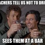 Mash | TEACHERS TELL US NOT TO DRINK; SEES THEM AT A BAR | image tagged in mash | made w/ Imgflip meme maker