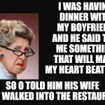 Make my heart beat | I WAS HAVING DINNER WITH MY BOYFRIEND AND HE SAID TELL ME SOMETHING THAT WILL MAKE MY HEART BEAT RISE. SO O TOLD HIM HIS WIFE JUST WALKED INTO THE RESTAURANT. | image tagged in grumpy woman,wife,girlfriend | made w/ Imgflip meme maker