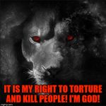 The most malignant narcissistic madman there was, is and will be. | IT IS MY RIGHT TO TORTURE AND KILL PEOPLE! I'M GOD! | image tagged in satan the roaring lion,the devil,malignant narcissist,madman,murderer,torturer | made w/ Imgflip meme maker