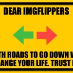 Blank Yellow Sign | DEAR IMGFLIPPERS; BOTH ROADS TO GO DOWN WILL CHANGE YOUR LIFE. TRUST ME. | image tagged in memes,blank yellow sign | made w/ Imgflip meme maker