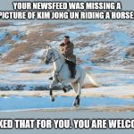 Kim Jong Un riding a white horse | YOUR NEWSFEED WAS MISSING A PICTURE OF KIM JONG UN RIDING A HORSE. I FIXED THAT FOR YOU. YOU ARE WELCOME | image tagged in kim jong un riding a white horse | made w/ Imgflip meme maker