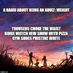 Being an Adult: Weight | A HAIKU ABOUT BEING AN ADULT: WEIGHT; TROUSERS CHOKE THE WAIST
BINGE WATCH NEW SHOW WITH PIZZA
GYM SHOES PRISTINE WHITE | image tagged in haiku for peace | made w/ Imgflip meme maker