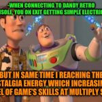 -From any bit'em up till fightings. | -WHEN CONNECTING TO DANDY RETRO CONSOLE, YOU ON EXIT GETTING SIMPLE ELECTRICITY; BUT IN SAME TIME I REACHING THE NOSTALGIA ENERGY WHICH INCREASING A LEVEL OF GAME'S SKILLS AT MULTIPLY SIZE! | image tagged in x x everywhere magic,video games,gamer,gamers,buzz and woody,toy story | made w/ Imgflip meme maker