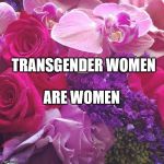 If you don't include Trans-women in your feminism, you're not a real feminist | TRANSGENDER WOMEN; ARE WOMEN | image tagged in flowers,lgbtq,transgender,feminism | made w/ Imgflip meme maker