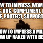 How to Impress a woman vs. man | HOW TO IMPRESS WOMAN: KISS, HUG, COMPLIMENT, LOVE, TEASE, PROTECT, SUPPORT HER. HOW TO IMPRESS A MAN: SHOW UP NAKED WITH BEER! | image tagged in love,relationships,romance,sexist | made w/ Imgflip meme maker