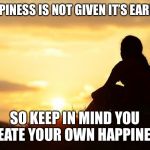 Positive motivation in life | HAPPINESS IS NOT GIVEN IT’S EARNED; SO KEEP IN MIND YOU CREATE YOUR OWN HAPPINESS | image tagged in positive motivation in life | made w/ Imgflip meme maker