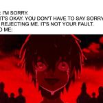 SAD SMILE | HER: I'M SORRY.

ME: IT'S OKAY. YOU DON'T HAVE TO SAY SORRY FOR REJECTING ME. IT'S NOT YOUR FAULT.
ALSO ME: | image tagged in sad smile | made w/ Imgflip meme maker