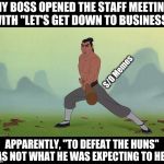 Let's Get Down to Business Mulan Disney | MY BOSS OPENED THE STAFF MEETING WITH "LET'S GET DOWN TO BUSINESS"; S/O Memes; APPARENTLY, "TO DEFEAT THE HUNS" WAS NOT WHAT HE WAS EXPECTING TO HEAR | image tagged in let's get down to business mulan disney | made w/ Imgflip meme maker