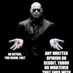 Morpheus Matrix Taller | ANY WRITTEN OPINION ON REDDIT, YAHOO OR WHATEVER THAT ENDS WITH THE WORD "FACT"; AN ACTUAL, YOU KNOW, FACT | image tagged in morpheus matrix taller | made w/ Imgflip meme maker
