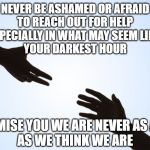 Reach! | NEVER BE ASHAMED OR AFRAID
TO REACH OUT FOR HELP
ESPECIALLY IN WHAT MAY SEEM LIKE 
YOUR DARKEST HOUR; I PROMISE YOU WE ARE NEVER AS ALONE
AS WE THINK WE ARE | image tagged in a helping hand,lonely,depression sadness hurt pain anxiety,lifted up | made w/ Imgflip meme maker