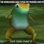 nae naed | WHEN I FORGET THE HOMEWORK AND I STEAL MY FRIENDS AND PUT MY NAME ON IT | image tagged in nae naed | made w/ Imgflip meme maker