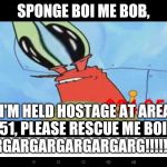 Don't Rescue Him Spongebob, He Got What He Deserved | SPONGE BOI ME BOB, I'M HELD HOSTAGE AT AREA 51, PLEASE RESCUE ME BOI!
ARGARGARGARGARGARG!!!!!!!!! | image tagged in mr krabs is taken hostage | made w/ Imgflip meme maker