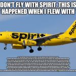 Spirit Airlines | DON'T FLY WITH SPIRIT. THIS IS WHAT HAPPENED WHEN I FLEW WITH THEM:; SO, IT WAS SUPPOSED TO LEAVE AT 9:50 P.M. AND WE LEFT THE GATE SOMEWHAT ON TIME. SOMETHING THAT YOU HAVE TO KNOW IS THAT EARLIER WE HAD BEEN GETTING DELAYED FLIGHT EMAILS THAT SAID IT WAS DELAYED UNTIL 230 IN THE MORNING. THEN IT MIRACULOUSLY CHANGED BACK TO 950. WE LEFT THE GATE, THEN THE PLANE PULLED OVER. WE WERE TOLD THAT THEY HAD JUST FIGURED OUT THAT THERE WAS A PROBLEM WITH THE TOILET, SO WE HAD TO GO BACK GO THE GATE SO THE MAINTENANCE GUYS COULD GET ON THE PLANE. THEY SAID AT 1000 THAT THEY COULD NOT FIX IT, SO WE HAD TO GO BACK IN THE BUILDING SO THAT THEY COULD GET ANOTHER PLANE. THEN THEY REALIZED THAT WE NEEDED ANOTHER CREW MEMBER TO DO THAT, SO THEY CHANGED THEIR MINDS AND SAID THAT WE WERE SUPPOSED TO WAIT UNTIL THE MAINTENANCE PEOPLE FIXED THE PROBLEM THAT THEY COULDN'T FIX. THEY JUST KEPT DELAYING THE FLIGHT UNTIL THEY SAID, "ATTENTION PASSENGERS ON FLIGHT NUMBER BLAH BLAH BLAH WITH NON-STOP SERVICE TO BOSTON, THE FLIGHT HAS BEEN DELAYED UNTIL 8AM AND HOTEL AND TRANSPORTATION VOUCHERS WILL BE PROVIDED AT THE TICKET DESK. ANY CHECKED BAGS WILL BE AVAILABLE AT BAGGAGE CAROUSEL 14." (EARLIER THEY GAVE OUT FOOD VOUCHERS AS THE LAST RESTAURANT CLOSED) WE WENT TO BAGGAGE CLAIM 14 AND IT WASN'T THERE, SO WE HAD TO GO TO THE LINE THAT TOOK 2 HRS TO GET THROUGH. WE GOT 2½ HRS OF SLEEP, OUR FLIGHT WAS DELAYED ANOTHER HOUR AND A HALF, AND WE DIDN'T GET TO EAT MUCH BREAKFAST. NOW WE GOT OFF OUR FLIGHT AT BOSTON AFTER WE ARRIVED ABOUT 19 HRS LATE AND THE BAGGAGE CAROUSEL IS BROKEN I AM SO 🤬ING INFURIATED WE ARE NEVER FLYING SPIRIT AIRLINES AGAIN | image tagged in spirit airlines | made w/ Imgflip meme maker