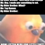 College Food | My Older Brother: *Gets back from college*
Me: Hey, I made you something to eat.
My Older Brother: What?
Me: Top Ramen.
My Older Brother:; NOW LISTEN HERE YOU LITTLE SHIT! | image tagged in raging birb,college,ramen | made w/ Imgflip meme maker