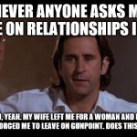 Joe Empire Records | WHENEVER ANYONE ASKS ME FOR ADVICE ON RELATIONSHIPS I THINK:; OH, YEAH. MY WIFE LEFT ME FOR A WOMAN AND MY GIRLFRIEND FORCED ME TO LEAVE ON GUNPOINT. DOES THIS QUALIFY ME? | image tagged in joe empire records | made w/ Imgflip meme maker