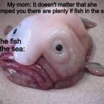 Ugly fish | My mom: It doesn't matter that she dumped you there are plenty if fish in the sea; The fish in the sea: | image tagged in ugly fish | made w/ Imgflip meme maker