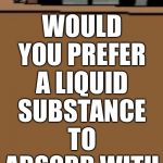 Would you like a drink? | WOULD YOU PREFER A LIQUID SUBSTANCE TO ABSORB WITH YOUR ORGANS | image tagged in would you prefer | made w/ Imgflip meme maker