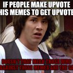 Bill and Ted whoa | IF PEOPLE MAKE UPVOTE THIS MEMES TO GET UPVOTED; DOESN'T THAT MEAN THOSE WHO GOT AGAINST THESE MEMES ARE THE SAME? | image tagged in bill and ted whoa | made w/ Imgflip meme maker