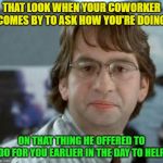 Seriously, you gonna help me or nah? | THAT LOOK WHEN YOUR COWORKER COMES BY TO ASK HOW YOU'RE DOING; ON THAT THING HE OFFERED TO DO FOR YOU EARLIER IN THE DAY TO HELP | image tagged in disappointed michael bolton office space,coworkers | made w/ Imgflip meme maker