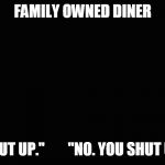 Basic black background | FAMILY OWNED DINER; "SHUT UP."        "NO. YOU SHUT UP". | image tagged in basic black background | made w/ Imgflip meme maker