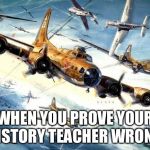 World War 2 B-17 | WHEN YOU PROVE YOUR HISTORY TEACHER WRONG | image tagged in world war 2 b-17 | made w/ Imgflip meme maker