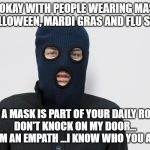 Ski mask robber | I'M OKAY WITH PEOPLE WEARING MASKS
ON HALLOWEEN, MARDI GRAS AND FLU SEASON; BUT IF A MASK IS PART OF YOUR DAILY ROUTINE,
DON'T KNOCK ON MY DOOR...
I AM AN EMPATH ...I KNOW WHO YOU ARE | image tagged in ski mask robber | made w/ Imgflip meme maker
