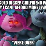 My gold digger girlfriend be like... | MY GOLD DIGGER GIRLFRIEND WHEN I SAY I CANT AFFORD MORE JEWRY; "WERE OVER" | image tagged in sassy poppy | made w/ Imgflip meme maker