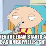 When the exam starts amd the asian boy yells "SH*T!" | WHEN THE EXAM STARTS AND THE ASIAN BOY YELLS "SH*T!" | image tagged in stewie gun in mouth,memes,funny memes,meme,funny meme,dank memes | made w/ Imgflip meme maker