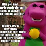Angry Barney | After you saw a one-legged veteran having to walk on a cane through Walmart; and now 600-lb Fatty Frieda complains she can't reach the Cheetos shelf from the store-provided mobility scooter | image tagged in angry barney,lazy people,whiners | made w/ Imgflip meme maker