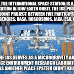 Location Location Location | THE INTERNATIONAL SPACE STATION IS A SPACE STATION IN LOW EARTH ORBIT. THE ISS PROGRAMME IS A JOINT PROJECT BETWEEN FIVE PARTICIPATING SPACE AGENCIES: NASA, ROSCOSMOS, JAXA, ESA, AND CSA. THE ISS SERVES AS A MICROGRAVITY AND SPACE ENVIRONMENT RESEARCH LABORATORY
AS WELL AS ANOTHER PLACE EPSTEIN DIDN'T KILL HIMSELF | image tagged in iss | made w/ Imgflip meme maker