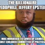 funy taaj manzoor | THE BILLIONAIRE PEDOPHILE, JEFFERY EPSTEIN; WAS MURDERED TO COVER UP CRIMES AGAINST CHILDREN COMMITTED BY POLITICIANS. | image tagged in funy taaj manzoor | made w/ Imgflip meme maker