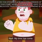 Found this. Enjoy | WHEN YOU STUMBLE ACROSS A NEW VERSION OF THE “MY TIME HAS COME” MEME, AND KNOW YOU HAVE TO SHARE IT WITH THE WORLD EVEN THOUGHT THE ORIGINAL MEME IS MOSTLY DEAD | image tagged in nurf my time has come | made w/ Imgflip meme maker