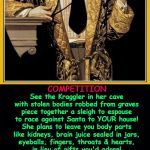 Shakespeare | COMPETITION; See the Kraggler in her cave
with stolen bodies robbed from graves
piece together a sleigh to espouse
to race against Santa to YOUR house!

She plans to leave you body parts
like kidneys, brain juice sealed in jars,
eyeballs, fingers, throats & hearts,
in lieu of gifts you'd adore! She isn't apt to lose because
she uses a rocket propeller,
but then again, what Santa does,
well, he's a different 'feller!

He uses faith and love and hope
and reindeer honored to be roped
and harnessed to bring fun gifts to
good children all the world through
and doo doo to the ones who insist
on earning their place on his naughty list.

So, whoever wins first place,
it's bound to be a wicked race! | image tagged in shakespeare | made w/ Imgflip meme maker