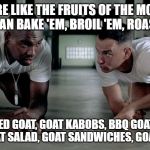 forrest and bubba | GOATS ARE LIKE THE FRUITS OF THE MOUNTAINS
YOU CAN BAKE 'EM, BROIL 'EM, ROAST 'EM; CURRIED GOAT, GOAT KABOBS, BBQ GOAT, GOAT STEW, GOAT SALAD, GOAT SANDWICHES, GOAT BURGER | image tagged in forrest and bubba | made w/ Imgflip meme maker