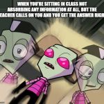 Tired Invader Zim | WHEN YOU'RE SITTING IN CLASS NOT ABSORBING ANY INFORMATION AT ALL, BUT THE TEACHER CALLS ON YOU AND YOU GET THE ANSWER RIGHT | image tagged in tired invader zim | made w/ Imgflip meme maker