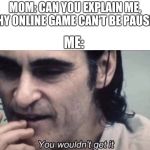 Joker you wouldn't get it | MOM: CAN YOU EXPLAIN ME, WHY ONLINE GAME CAN'T BE PAUSE? ME: | image tagged in joker you wouldn't get it | made w/ Imgflip meme maker
