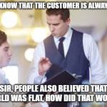 What it is like to wait tables for a living | YOU DO KNOW THAT THE CUSTOMER IS ALWAYS RIGHT; SIR, PEOPLE ALSO BELIEVED THAT THE WORLD WAS FLAT, HOW DID THAT WORK OUT? | image tagged in waiter,funny,truth hurts,entitlement,annoying customers | made w/ Imgflip meme maker